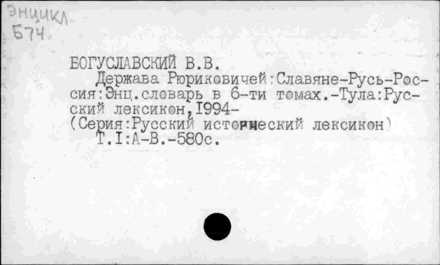 ﻿£74
БОГУСЛАВСКИЙ В.В.
Держава Рюриковичей:Славяне-Русь-Рос-сиягЭнц.словарь в 6-ти томах.-Туларусский лексиконг1994-
(Серия:Русскии историеский лексикон'*
Т.1:А-В.-580с.